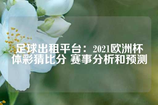 足球出租平台：2021欧洲杯体彩猜比分 赛事分析和预测-第1张图片-皇冠信用盘出租