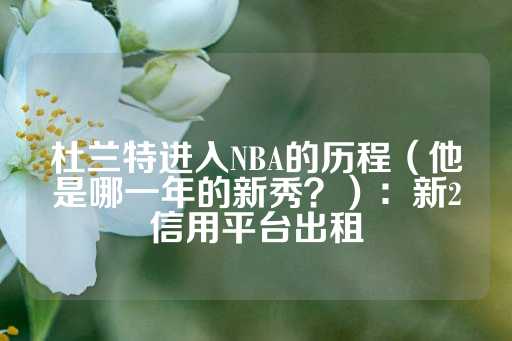 杜兰特进入NBA的历程（他是哪一年的新秀？）：新2信用平台出租