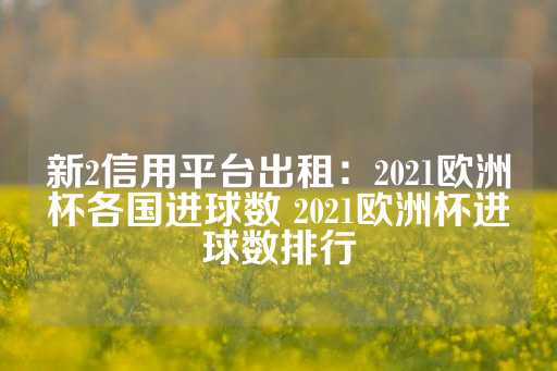 新2信用平台出租：2021欧洲杯各国进球数 2021欧洲杯进球数排行-第1张图片-皇冠信用盘出租