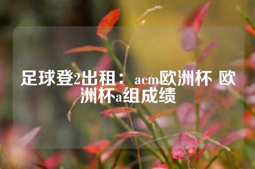 足球登2出租：acm欧洲杯 欧洲杯a组成绩-第1张图片-皇冠信用盘出租