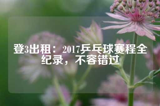 登3出租：2017乒乓球赛程全纪录，不容错过-第1张图片-皇冠信用盘出租