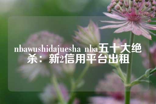 nbawushidajuesha nba五十大绝杀：新2信用平台出租-第1张图片-皇冠信用盘出租