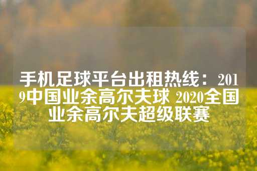 手机足球平台出租热线：2019中国业余高尔夫球 2020全国业余高尔夫超级联赛-第1张图片-皇冠信用盘出租