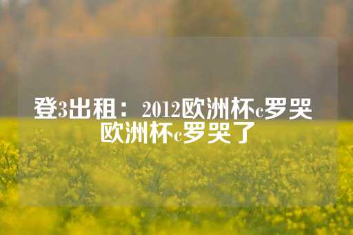 登3出租：2012欧洲杯c罗哭 欧洲杯c罗哭了-第1张图片-皇冠信用盘出租