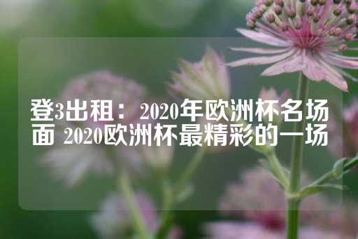 登3出租：2020年欧洲杯名场面 2020欧洲杯最精彩的一场