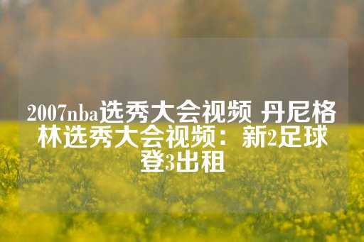 2007nba选秀大会视频 丹尼格林选秀大会视频：新2足球登3出租-第1张图片-皇冠信用盘出租