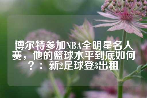 博尔特参加NBA全明星名人赛，他的篮球水平到底如何？：新2足球登3出租-第1张图片-皇冠信用盘出租