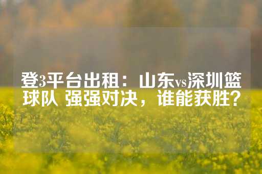 登3平台出租：山东vs深圳篮球队 强强对决，谁能获胜？