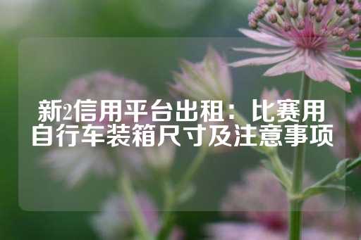 新2信用平台出租：比赛用自行车装箱尺寸及注意事项