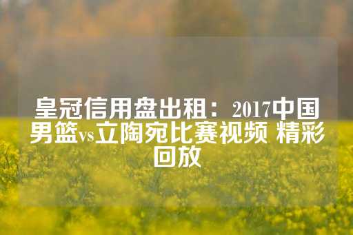 皇冠信用盘出租：2017中国男篮vs立陶宛比赛视频 精彩回放-第1张图片-皇冠信用盘出租