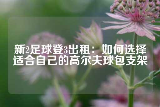 新2足球登3出租：如何选择适合自己的高尔夫球包支架