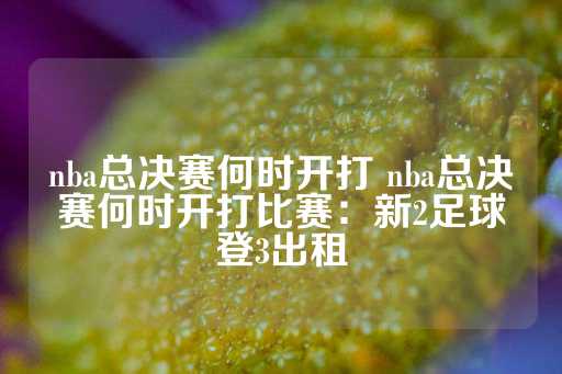 nba总决赛何时开打 nba总决赛何时开打比赛：新2足球登3出租