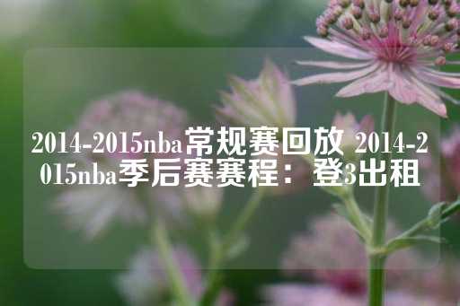 2014-2015nba常规赛回放 2014-2015nba季后赛赛程：登3出租-第1张图片-皇冠信用盘出租