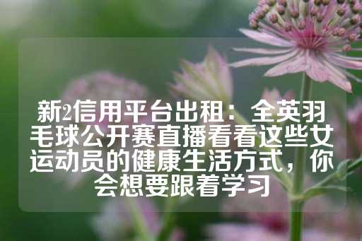 新2信用平台出租：全英羽毛球公开赛直播看看这些女运动员的健康生活方式，你会想要跟着学习