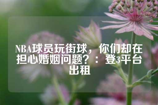 NBA球员玩街球，你们却在担心婚姻问题？：登3平台出租-第1张图片-皇冠信用盘出租