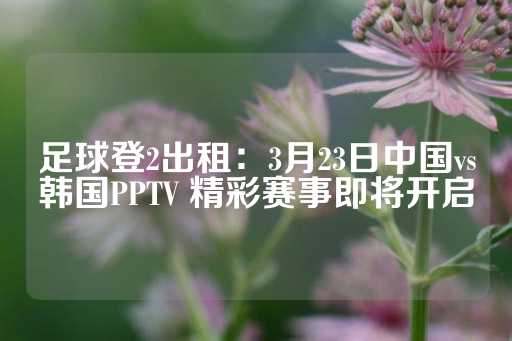 足球登2出租：3月23日中国vs韩国PPTV 精彩赛事即将开启