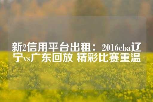 新2信用平台出租：2016cba辽宁vs广东回放 精彩比赛重温-第1张图片-皇冠信用盘出租