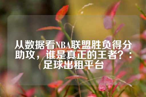 从数据看NBA联盟胜负得分助攻，谁是真正的王者？：足球出租平台-第1张图片-皇冠信用盘出租