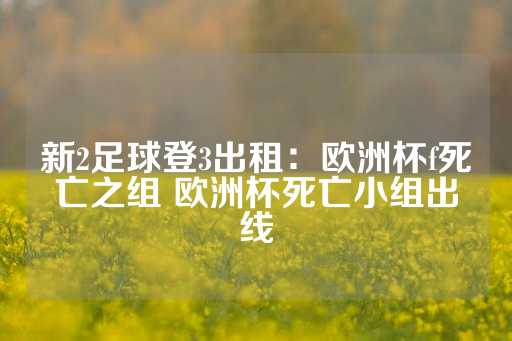 新2足球登3出租：欧洲杯f死亡之组 欧洲杯死亡小组出线-第1张图片-皇冠信用盘出租