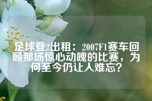 足球登2出租：2007F1赛车回顾那场惊心动魄的比赛，为何至今仍让人难忘？-第1张图片-皇冠信用盘出租