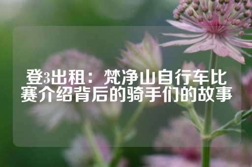 登3出租：梵净山自行车比赛介绍背后的骑手们的故事