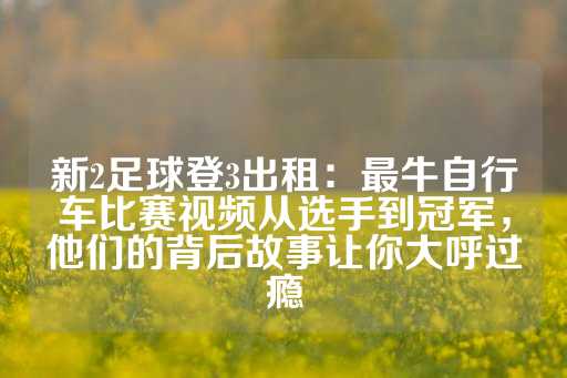 新2足球登3出租：最牛自行车比赛视频从选手到冠军，他们的背后故事让你大呼过瘾-第1张图片-皇冠信用盘出租