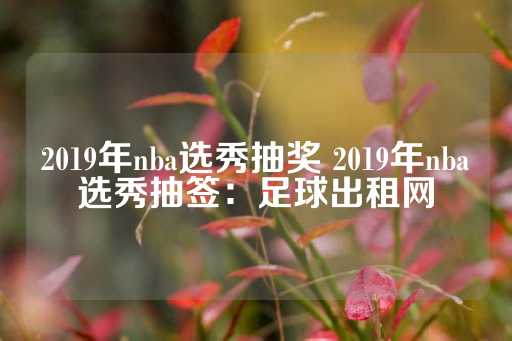 2019年nba选秀抽奖 2019年nba选秀抽签：足球出租网-第1张图片-皇冠信用盘出租