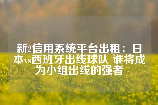 新2信用系统平台出租：日本vs西班牙出线球队 谁将成为小组出线的强者-第1张图片-皇冠信用盘出租