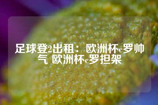 足球登2出租：欧洲杯c罗帅气 欧洲杯c罗担架