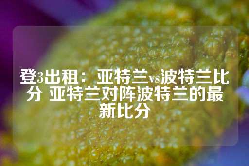 登3出租：亚特兰vs波特兰比分 亚特兰对阵波特兰的最新比分