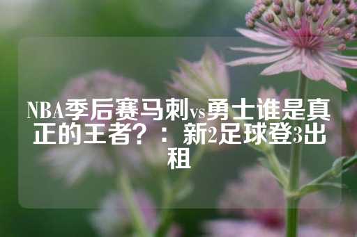 NBA季后赛马刺vs勇士谁是真正的王者？：新2足球登3出租-第1张图片-皇冠信用盘出租