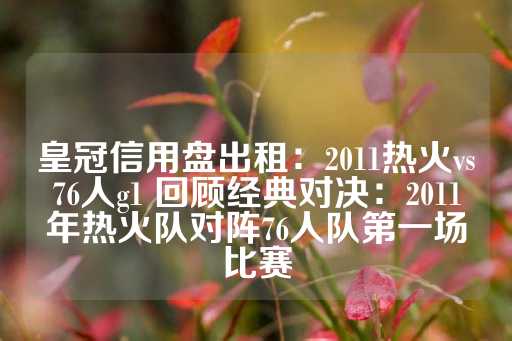 皇冠信用盘出租：2011热火vs76人g1 回顾经典对决：2011年热火队对阵76人队第一场比赛-第1张图片-皇冠信用盘出租