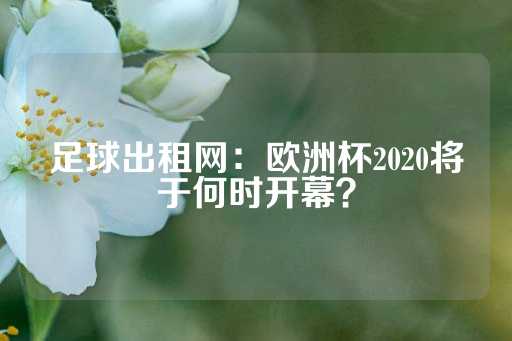 足球出租网：欧洲杯2020将于何时开幕？