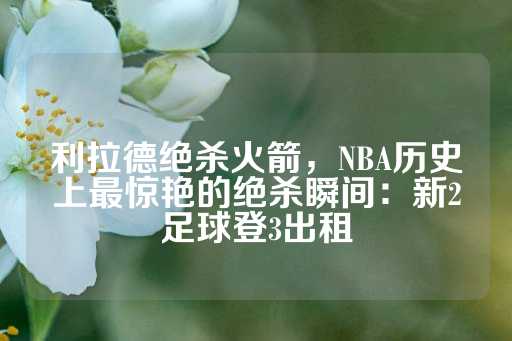 利拉德绝杀火箭，NBA历史上最惊艳的绝杀瞬间：新2足球登3出租