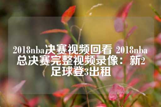 2018nba决赛视频回看 2018nba总决赛完整视频录像：新2足球登3出租-第1张图片-皇冠信用盘出租