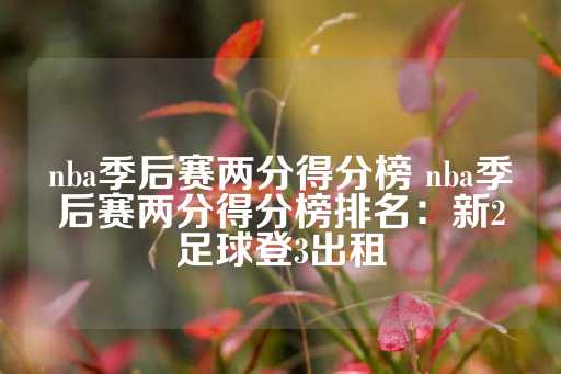 nba季后赛两分得分榜 nba季后赛两分得分榜排名：新2足球登3出租-第1张图片-皇冠信用盘出租