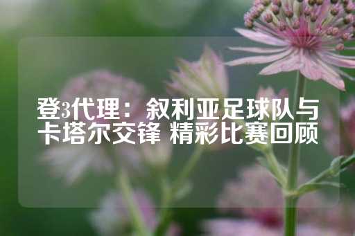 登3代理：叙利亚足球队与卡塔尔交锋 精彩比赛回顾