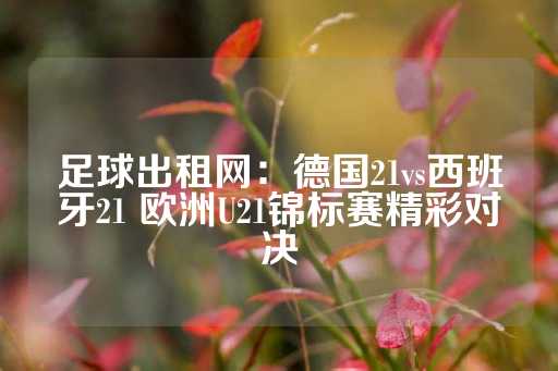 足球出租网：德国21vs西班牙21 欧洲U21锦标赛精彩对决