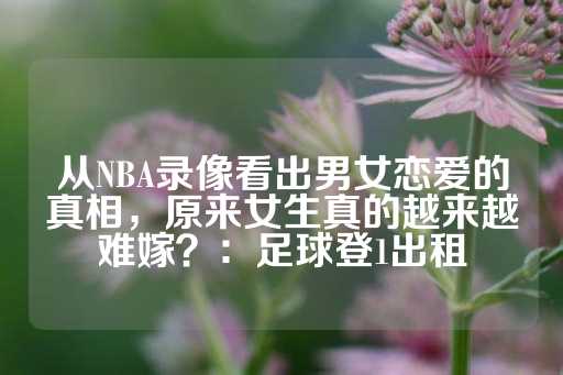 从NBA录像看出男女恋爱的真相，原来女生真的越来越难嫁？：足球登1出租