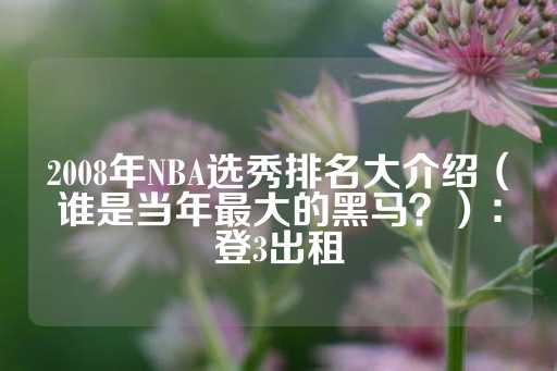 2008年NBA选秀排名大介绍（谁是当年最大的黑马？）：登3出租-第1张图片-皇冠信用盘出租