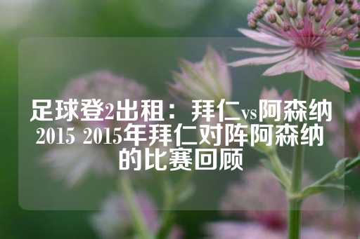 足球登2出租：拜仁vs阿森纳2015 2015年拜仁对阵阿森纳的比赛回顾