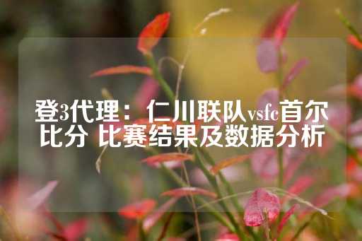 登3代理：仁川联队vsfc首尔比分 比赛结果及数据分析