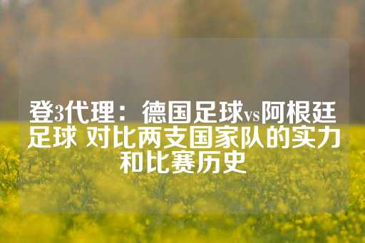 登3代理：德国足球vs阿根廷足球 对比两支国家队的实力和比赛历史