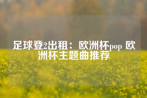 足球登2出租：欧洲杯pop 欧洲杯主题曲推荐