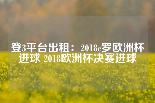 登3平台出租：2018c罗欧洲杯进球 2018欧洲杯决赛进球