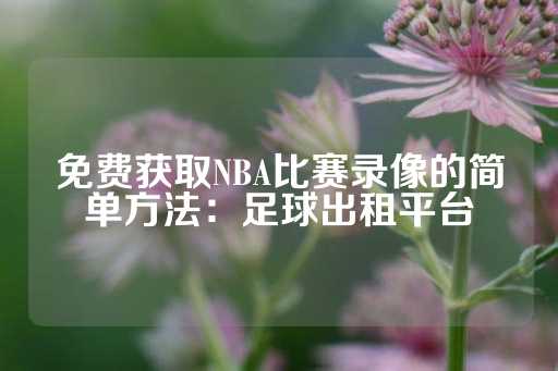 免费获取NBA比赛录像的简单方法：足球出租平台