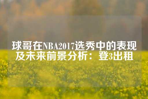 球哥在NBA2017选秀中的表现及未来前景分析：登3出租