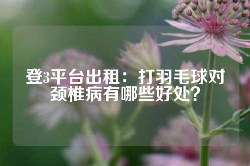 登3平台出租：打羽毛球对颈椎病有哪些好处？