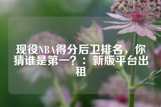 现役NBA得分后卫排名，你猜谁是第一？：新版平台出租