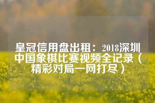 皇冠信用盘出租：2018深圳中国象棋比赛视频全记录（精彩对局一网打尽）-第1张图片-皇冠信用盘出租